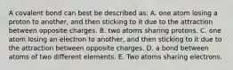 A covalent bond can best be described as: A. one atom losing a proton to another, and then sticking to it due to the attraction between opposite charges. B. two atoms sharing protons. C. one atom losing an electron to another, and then sticking to it due to the attraction between opposite charges. D. a bond between atoms of two different elements. E. Two atoms sharing electrons.