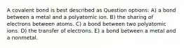 A covalent bond is best described as Question options: A) a bond between a metal and a polyatomic ion. B) the sharing of electrons between atoms. C) a bond between two polyatomic ions. D) the transfer of electrons. E) a bond between a metal and a nonmetal.