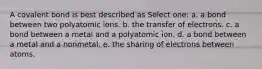 A covalent bond is best described as Select one: a. a bond between two polyatomic ions. b. the transfer of electrons. c. a bond between a metal and a polyatomic ion. d. a bond between a metal and a nonmetal. e. the sharing of electrons between atoms.