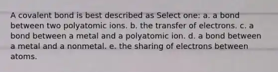 A covalent bond is best described as Select one: a. a bond between two polyatomic ions. b. the transfer of electrons. c. a bond between a metal and a polyatomic ion. d. a bond between a metal and a nonmetal. e. the sharing of electrons between atoms.