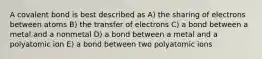 A covalent bond is best described as A) the sharing of electrons between atoms B) the transfer of electrons C) a bond between a metal and a nonmetal D) a bond between a metal and a polyatomic ion E) a bond between two polyatomic ions