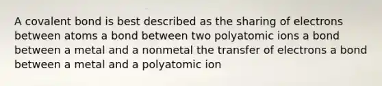 A covalent bond is best described as the sharing of electrons between atoms a bond between two polyatomic ions a bond between a metal and a nonmetal the transfer of electrons a bond between a metal and a polyatomic ion