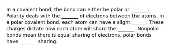 In a covalent bond, the bond can either be polar or _______. Polarity deals with the _______ of electrons between the atoms. In a polar covalent bond, each atom can have a slight ______. These charges dictate how each atom will share the _______. Nonpolar bonds mean there is equal sharing of electrons, polar bonds have _______ sharing.