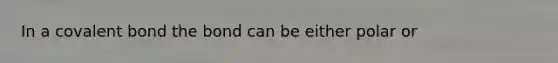 In a covalent bond the bond can be either polar or