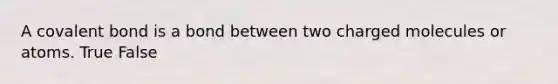 A covalent bond is a bond between two charged molecules or atoms. True False