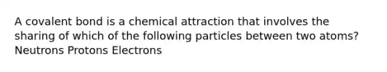 A covalent bond is a chemical attraction that involves the sharing of which of the following particles between two atoms? Neutrons Protons Electrons