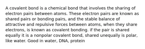 A covalent bond is a chemical bond that involves the sharing of electron pairs between atoms. These electron pairs are known as shared pairs or bonding pairs, and the stable balance of attractive and repulsive forces between atoms, when they share electrons, is known as covalent bonding. if the pair is shared equally it is a nonpolar covalent bond, shared unequally is polar, like water. Good in water, DNA, protein