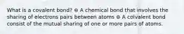 What is a covalent bond? ⊚ A chemical bond that involves the sharing of electrons pairs between atoms ⊚ A colvalent bond consist of the mutual sharing of one or more pairs of atoms.