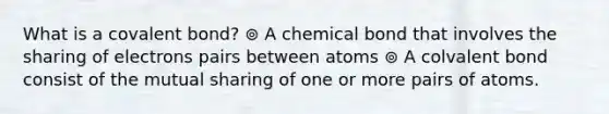 What is a covalent bond? ⊚ A chemical bond that involves the sharing of electrons pairs between atoms ⊚ A colvalent bond consist of the mutual sharing of one or more pairs of atoms.