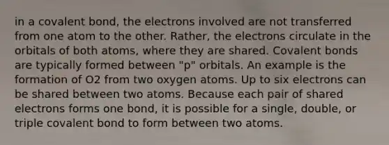 in a covalent bond, the electrons involved are not transferred from one atom to the other. Rather, the electrons circulate in the orbitals of both atoms, where they are shared. Covalent bonds are typically formed between "p" orbitals. An example is the formation of O2 from two oxygen atoms. Up to six electrons can be shared between two atoms. Because each pair of shared electrons forms one bond, it is possible for a single, double, or triple covalent bond to form between two atoms.