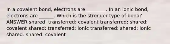 In a covalent bond, electrons are ________. In an ionic bond, electrons are ______. Which is the stronger type of bond? ANSWER shared: transferred: covalent transferred: shared: covalent shared: transferred: ionic transferred: shared: ionic shared: shared: covalent