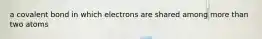 a covalent bond in which electrons are shared among more than two atoms