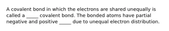 A covalent bond in which the electrons are shared unequally is called a _____ covalent bond. The bonded atoms have partial negative and positive _____ due to unequal electron distribution.