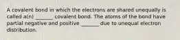 A covalent bond in which the electrons are shared unequally is called a(n) _______ covalent bond. The atoms of the bond have partial negative and positive _______ due to unequal electron distribution.