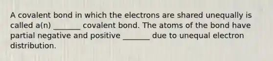 A covalent bond in which the electrons are shared unequally is called a(n) _______ covalent bond. The atoms of the bond have partial negative and positive _______ due to unequal electron distribution.