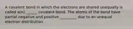 A covalent bond in which the electrons are shared unequally is called a(n) ______ covalent bond. The atoms of the bond have partial negative and positive _________ due to an unequal electron distribution.