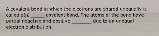 A covalent bond in which the electrons are shared unequally is called a(n) ______ covalent bond. The atoms of the bond have partial negative and positive _________ due to an unequal electron distribution.