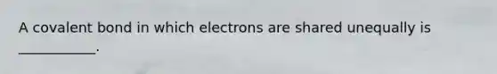 A covalent bond in which electrons are shared unequally is ___________.