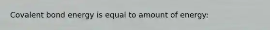 Covalent bond energy is equal to amount of energy: