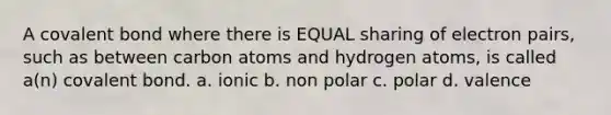 A covalent bond where there is EQUAL sharing of electron pairs, such as between carbon atoms and hydrogen atoms, is called a(n) covalent bond. a. ionic b. non polar c. polar d. valence