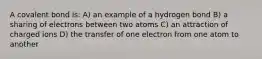 A covalent bond is: A) an example of a hydrogen bond B) a sharing of electrons between two atoms C) an attraction of charged ions D) the transfer of one electron from one atom to another