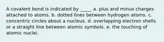 A covalent bond is indicated by _____ a. plus and minus charges attached to atoms. b. dotted lines between hydrogen atoms. c. concentric circles about a nucleus. d. overlapping electron shells or a straight line between atomic symbols. e. the touching of atomic nuclei.