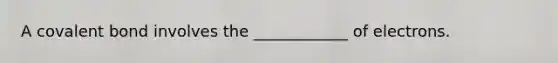 A covalent bond involves the ____________ of electrons.