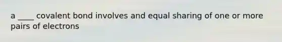 a ____ covalent bond involves and equal sharing of one or more pairs of electrons