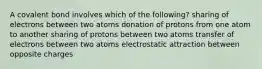 A covalent bond involves which of the following? sharing of electrons between two atoms donation of protons from one atom to another sharing of protons between two atoms transfer of electrons between two atoms electrostatic attraction between opposite charges