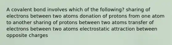 A covalent bond involves which of the following? sharing of electrons between two atoms donation of protons from one atom to another sharing of protons between two atoms transfer of electrons between two atoms electrostatic attraction between opposite charges