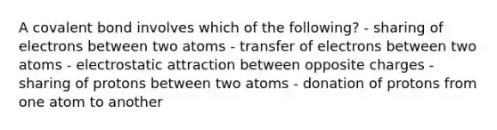 A covalent bond involves which of the following? - sharing of electrons between two atoms - transfer of electrons between two atoms - electrostatic attraction between opposite charges - sharing of protons between two atoms - donation of protons from one atom to another