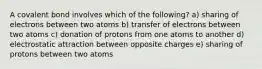 A covalent bond involves which of the following? a) sharing of electrons between two atoms b) transfer of electrons between two atoms c) donation of protons from one atoms to another d) electrostatic attraction between opposite charges e) sharing of protons between two atoms