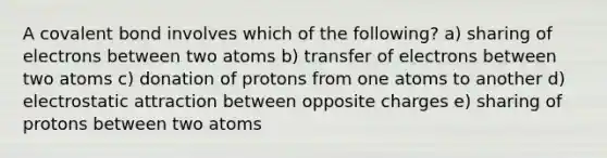 A covalent bond involves which of the following? a) sharing of electrons between two atoms b) transfer of electrons between two atoms c) donation of protons from one atoms to another d) electrostatic attraction between opposite charges e) sharing of protons between two atoms