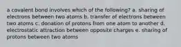 a covalent bond involves which of the following? a. sharing of electrons between two atoms b. transfer of electrons between two atoms c. donation of protons from one atom to another d. electrostatic attraction between opposite charges e. sharing of protons between two atoms