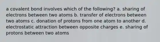 a covalent bond involves which of the following? a. sharing of electrons between two atoms b. transfer of electrons between two atoms c. donation of protons from one atom to another d. electrostatic attraction between opposite charges e. sharing of protons between two atoms