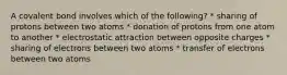 A covalent bond involves which of the following? * sharing of protons between two atoms * donation of protons from one atom to another * electrostatic attraction between opposite charges * sharing of electrons between two atoms * transfer of electrons between two atoms