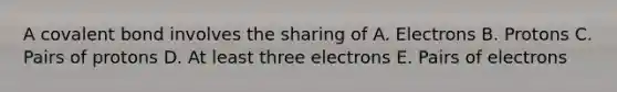 A covalent bond involves the sharing of A. Electrons B. Protons C. Pairs of protons D. At least three electrons E. Pairs of electrons