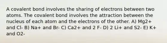 A covalent bond involves the sharing of electrons between two atoms. The covalent bond involves the attraction between the nucleus of each atom and the electrons of the other. A) Mg2+ and Cl- B) Na+ and Br- C) Ca2+ and 2 F- D) 2 Li+ and S2- E) K+ and O2-