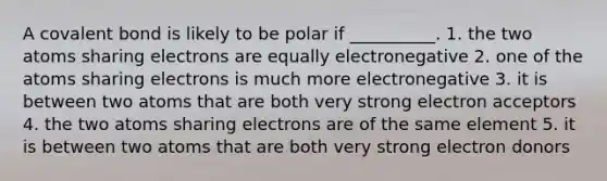 A covalent bond is likely to be polar if __________. 1. the two atoms sharing electrons are equally electronegative 2. one of the atoms sharing electrons is much more electronegative 3. it is between two atoms that are both very strong electron acceptors 4. the two atoms sharing electrons are of the same element 5. it is between two atoms that are both very strong electron donors