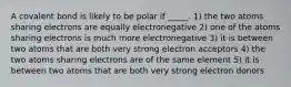 A covalent bond is likely to be polar if _____. 1) the two atoms sharing electrons are equally electronegative 2) one of the atoms sharing electrons is much more electronegative 3) it is between two atoms that are both very strong electron acceptors 4) the two atoms sharing electrons are of the same element 5) it is between two atoms that are both very strong electron donors