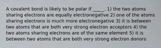 A covalent bond is likely to be polar if _____. 1) the two atoms sharing electrons are equally electronegative 2) one of the atoms sharing electrons is much more electronegative 3) it is between two atoms that are both very strong electron acceptors 4) the two atoms sharing electrons are of the same element 5) it is between two atoms that are both very strong electron donors