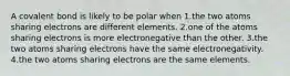 A covalent bond is likely to be polar when 1.the two atoms sharing electrons are different elements. 2.one of the atoms sharing electrons is more electronegative than the other. 3.the two atoms sharing electrons have the same electronegativity. 4.the two atoms sharing electrons are the same elements.