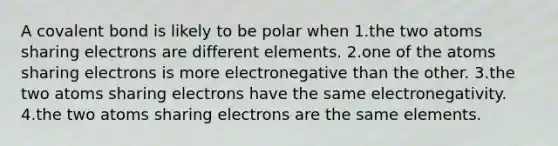 A covalent bond is likely to be polar when 1.the two atoms sharing electrons are different elements. 2.one of the atoms sharing electrons is more electronegative than the other. 3.the two atoms sharing electrons have the same electronegativity. 4.the two atoms sharing electrons are the same elements.