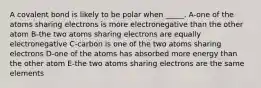 A covalent bond is likely to be polar when _____. A-one of the atoms sharing electrons is more electronegative than the other atom B-the two atoms sharing electrons are equally electronegative C-carbon is one of the two atoms sharing electrons D-one of the atoms has absorbed more energy than the other atom E-the two atoms sharing electrons are the same elements