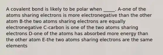 A covalent bond is likely to be polar when _____. A-one of the atoms sharing electrons is more electronegative than the other atom B-the two atoms sharing electrons are equally electronegative C-carbon is one of the two atoms sharing electrons D-one of the atoms has absorbed more energy than the other atom E-the two atoms sharing electrons are the same elements