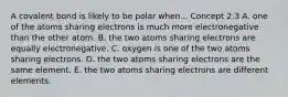 A covalent bond is likely to be polar when... Concept 2.3 A. one of the atoms sharing electrons is much more electronegative than the other atom. B. the two atoms sharing electrons are equally electronegative. C. oxygen is one of the two atoms sharing electrons. D. the two atoms sharing electrons are the same element. E. the two atoms sharing electrons are different elements.