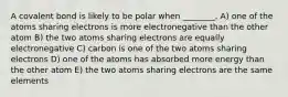 A covalent bond is likely to be polar when ________. A) one of the atoms sharing electrons is more electronegative than the other atom B) the two atoms sharing electrons are equally electronegative C) carbon is one of the two atoms sharing electrons D) one of the atoms has absorbed more energy than the other atom E) the two atoms sharing electrons are the same elements