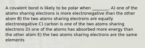 A covalent bond is likely to be polar when ________. A) one of the atoms sharing electrons is more electronegative than the other atom B) the two atoms sharing electrons are equally electronegative C) carbon is one of the two atoms sharing electrons D) one of the atoms has absorbed more energy than the other atom E) the two atoms sharing electrons are the same elements