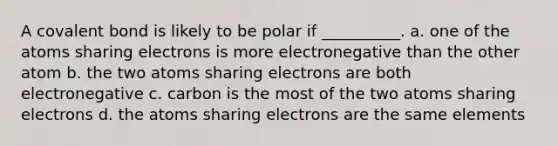 A covalent bond is likely to be polar if __________. a. one of the atoms sharing electrons is more electronegative than the other atom b. the two atoms sharing electrons are both electronegative c. carbon is the most of the two atoms sharing electrons d. the atoms sharing electrons are the same elements