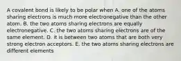 A covalent bond is likely to be polar when A. one of the atoms sharing electrons is much more electronegative than the other atom. B. the two atoms sharing electrons are equally electronegative. C. the two atoms sharing electrons are of the same element. D. it is between two atoms that are both very strong electron acceptors. E. the two atoms sharing electrons are different elements